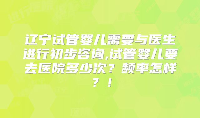 辽宁试管婴儿需要与医生进行初步咨询,试管婴儿要去医院多少次?频率怎样?!