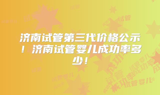 济南试管第三代价格公示!济南试管婴儿成功率多少!