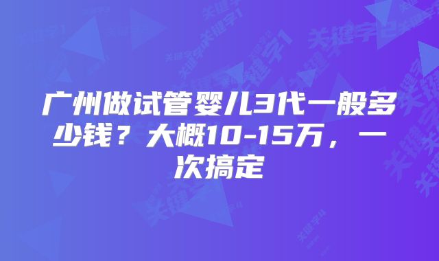 广州做试管婴儿3代一般多少钱?大概10-15万,一次搞定