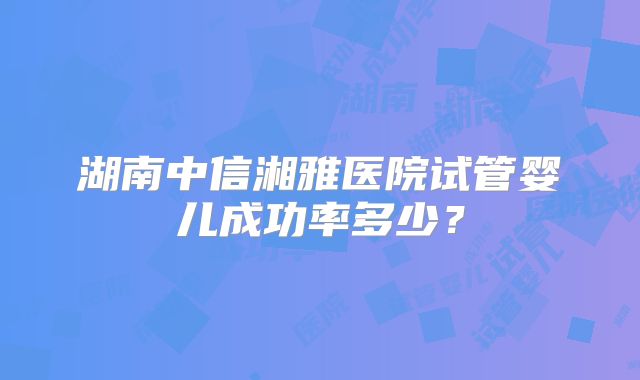 湖南中信湘雅医院试管婴儿成功率多少?