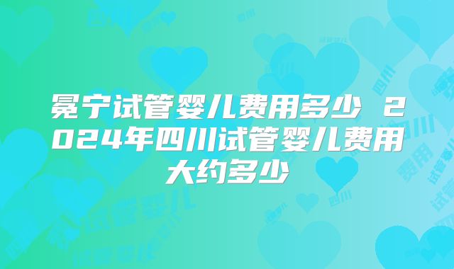 冕宁试管婴儿费用多少 2024年四川试管婴儿费用大约多少