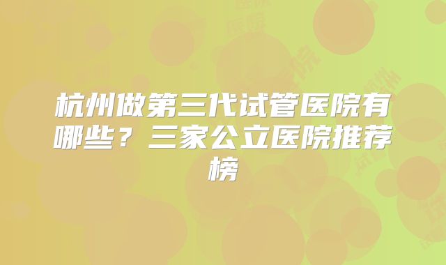 杭州做第三代试管医院有哪些？三家公立医院推荐榜