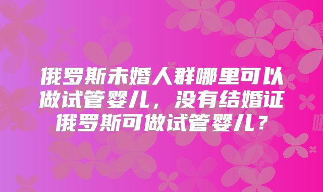 俄罗斯未婚人群哪里可以做试管婴儿，没有结婚证俄罗斯可做试管婴儿？