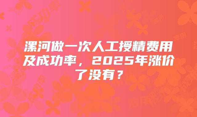 漯河做一次人工授精费用及成功率,2025年涨价了没有?