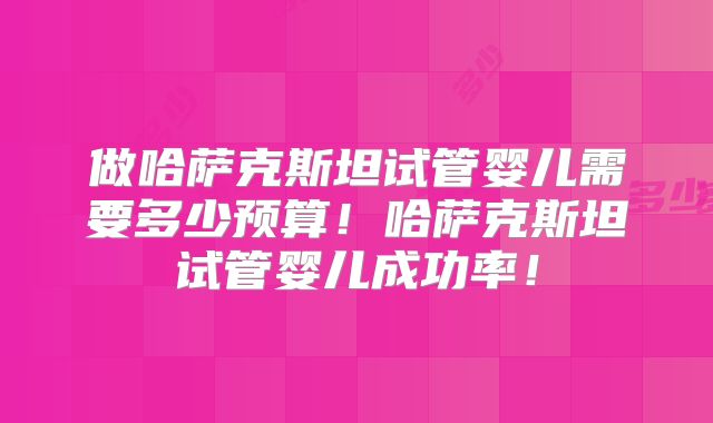 做哈萨克斯坦试管婴儿需要多少预算!哈萨克斯坦试管婴儿成功率!