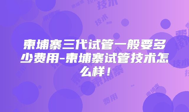 柬埔寨三代试管一般要多少费用-柬埔寨试管技术怎么样!