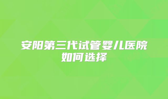 安阳第三代试管婴儿医院如何选择