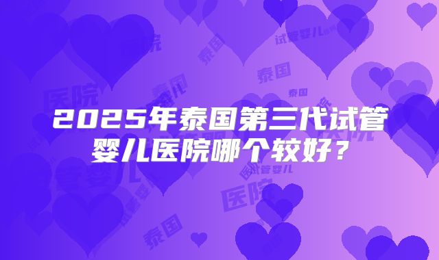 2025年泰国第三代试管婴儿医院哪个较好？