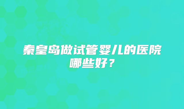 秦皇岛做试管婴儿的医院哪些好？