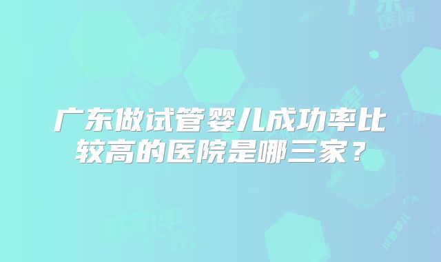 广东做试管婴儿成功率比较高的医院是哪三家?