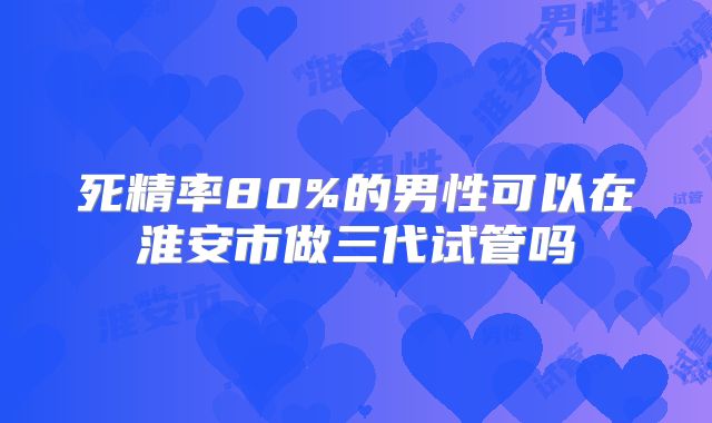死精率80%的男性可以在淮安市做三代试管吗