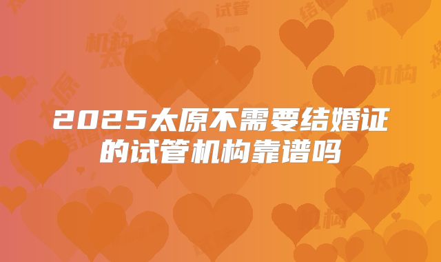 2025太原不需要结婚证的试管机构靠谱吗