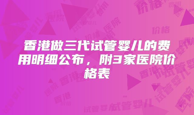 香港做三代试管婴儿的费用明细公布，附3家医院价格表