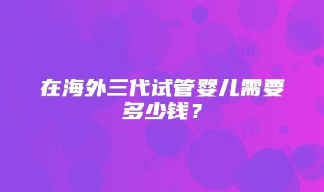 在海外三代试管婴儿需要多少钱？