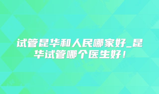 试管昆华和人民哪家好_昆华试管哪个医生好！