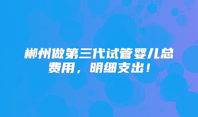 郴州做第三代试管婴儿总费用,明细支出!
