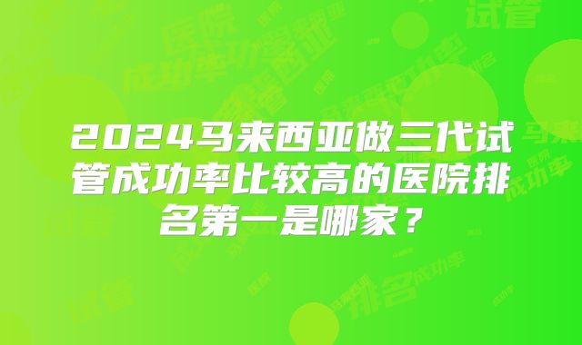2024马来西亚做三代试管成功率比较高的医院排名第一是哪家？