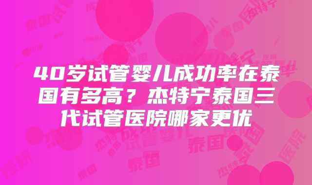 40岁试管婴儿成功率在泰国有多高？杰特宁泰国三代试管医院哪家更优