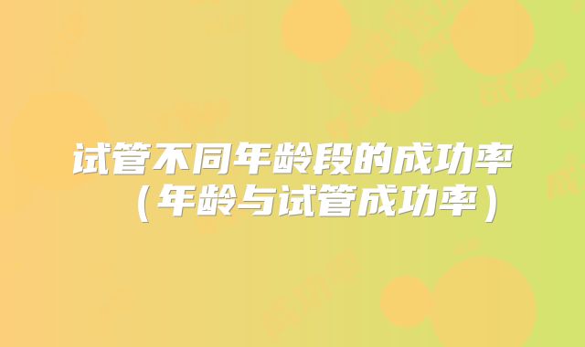 试管不同年龄段的成功率（年龄与试管成功率）