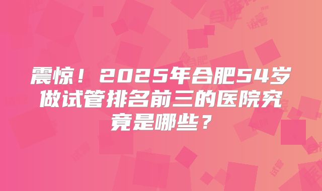 震惊！2025年合肥54岁做试管排名前三的医院究竟是哪些？