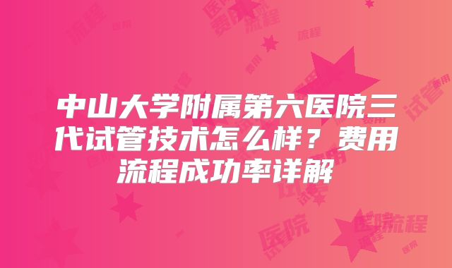 中山大学附属第六医院三代试管技术怎么样？费用流程成功率详解