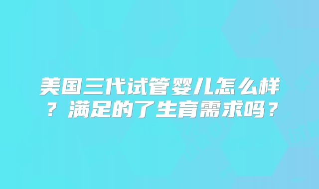 美国三代试管婴儿怎么样?满足的了生育需求吗?