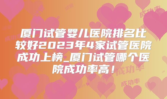 厦门试管婴儿医院排名比较好2023年4家试管医院成功上榜_厦门试管哪个医院成功率高!