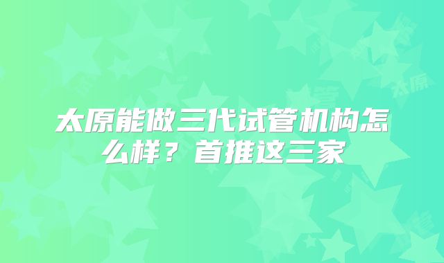 太原能做三代试管机构怎么样？首推这三家