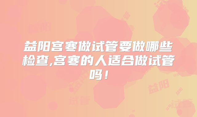 益阳宫寒做试管要做哪些检查,宫寒的人适合做试管吗！