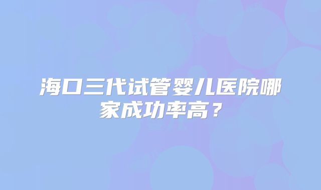 海口三代试管婴儿医院哪家成功率高？
