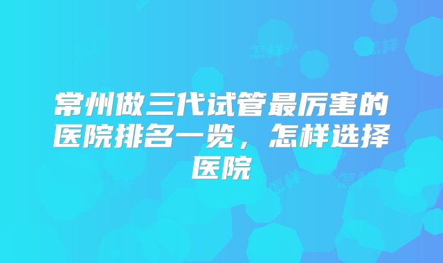 常州做三代试管最厉害的医院排名一览，怎样选择医院