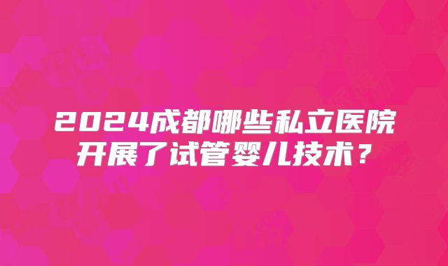 2024成都哪些私立医院开展了试管婴儿技术?