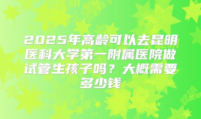 2025年高龄可以去昆明医科大学第一附属医院做试管生孩子吗？大概需要多少钱
