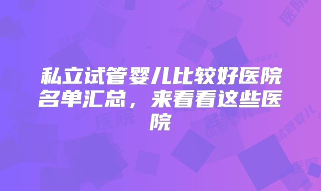 私立试管婴儿比较好医院名单汇总,来看看这些医院