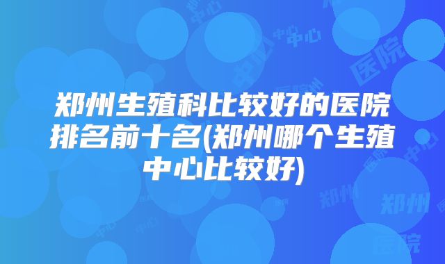 郑州生殖科比较好的医院排名前十名(郑州哪个生殖中心比较好)