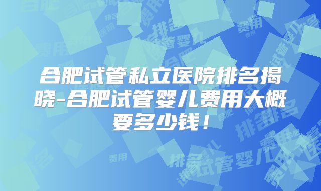 合肥试管私立医院排名揭晓-合肥试管婴儿费用大概要多少钱!