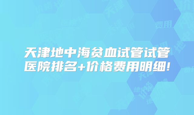 天津地中海贫血试管试管医院排名+价格费用明细!