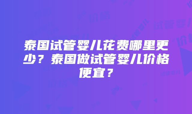 泰国试管婴儿花费哪里更少？泰国做试管婴儿价格便宜？