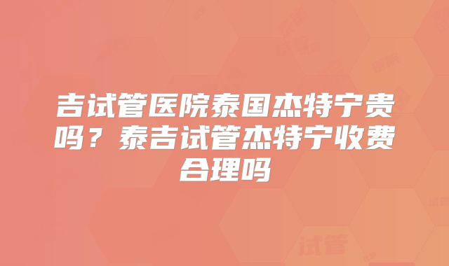 吉试管医院泰国杰特宁贵吗？泰吉试管杰特宁收费合理吗