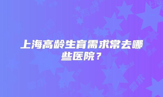 上海高龄生育需求常去哪些医院？