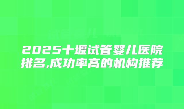 2025十堰试管婴儿医院排名,成功率高的机构推荐