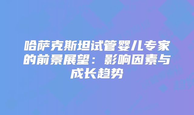 哈萨克斯坦试管婴儿专家的前景展望：影响因素与成长趋势