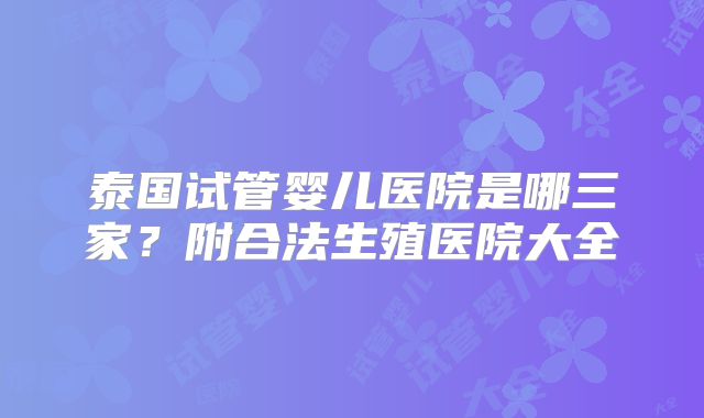 泰国试管婴儿医院是哪三家？附合法生殖医院大全