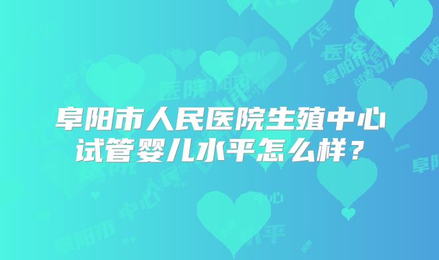 阜阳市人民医院生殖中心试管婴儿水平怎么样?