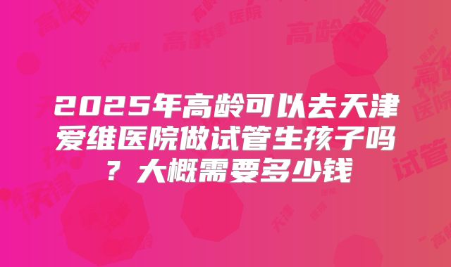 2025年高龄可以去天津爱维医院做试管生孩子吗?大概需要多少钱