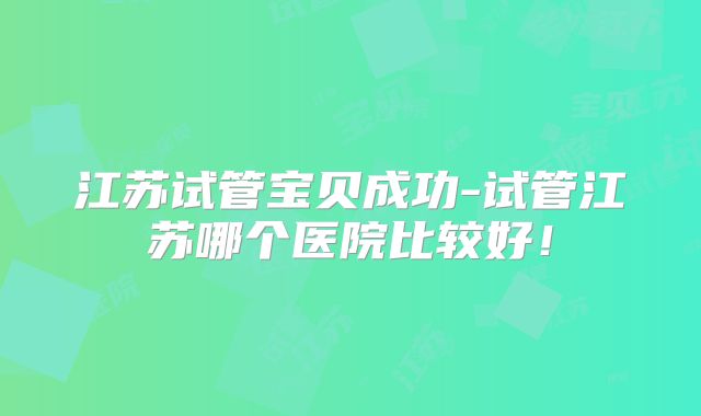 江苏试管宝贝成功-试管江苏哪个医院比较好!