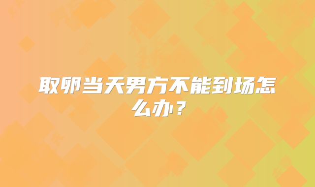 取卵当天男方不能到场怎么办?