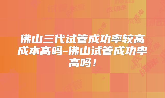 佛山三代试管成功率较高成本高吗-佛山试管成功率高吗！