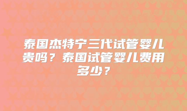 泰国杰特宁三代试管婴儿贵吗？泰国试管婴儿费用多少？