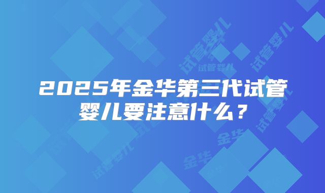 2025年金华第三代试管婴儿要注意什么？